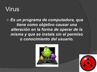 Virus
   Es un programa de computadora, que
       tiene como objetivo causar una
    alteración en la forma de operar de la
    misma y que se instala sin el permiso
         o conocimiento del usuario.
 