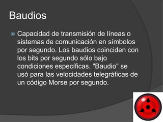 Baudios
   Capacidad de transmisión de líneas o
    sistemas de comunicación en símbolos
    por segundo. Los baudios coinciden con
    los bits por segundo sólo bajo
    condiciones específicas. "Baudio" se
    usó para las velocidades telegráficas de
    un código Morse por segundo.
 