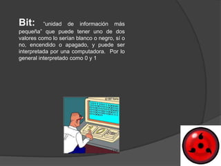 Bit:      “unidad de información más
pequeña” que puede tener uno de dos
valores como lo serían blanco o negro, sí o
no, encendido o apagado, y puede ser
interpretada por una computadora. Por lo
general interpretado como 0 y 1
 
