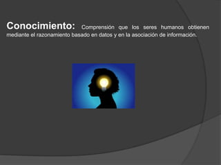 Conocimiento:               Comprensión que los seres humanos obtienen
mediante el razonamiento basado en datos y en la asociación de información.
 