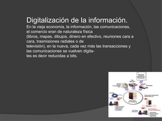 Digitalización de la información.
En la vieja economía, la información, las comunicaciones,
el comercio eran de naturaleza física
(libros, mapas, dibujos, dinero en efectivo, reuniones cara a
cara, trasmisiones radiales o de
televisión), en la nueva, cada vez más las transacciones y
las comunicaciones se vuelven digita-
les es decir reducidas a bits.
 