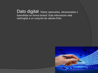 Dato digital: “Datos capturados, almacenados o
trasmitidos en forma binaria” Esta información está
restringida a un conjunto de valores finito
 
