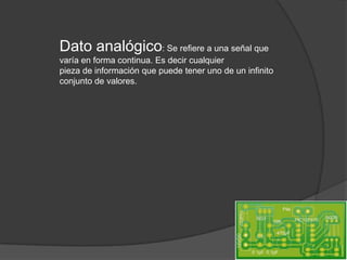 Dato analógico: Se refiere a una señal que
varía en forma continua. Es decir cualquier
pieza de información que puede tener uno de un infinito
conjunto de valores.
 