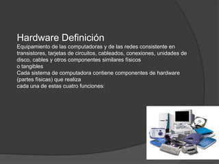 Hardware Definición
Equipamiento de las computadoras y de las redes consistente en
transistores, tarjetas de circuitos, cableados, conexiones, unidades de
disco, cables y otros componentes similares físicos
o tangibles
Cada sistema de computadora contiene componentes de hardware
(partes físicas) que realiza
cada una de estas cuatro funciones:
 