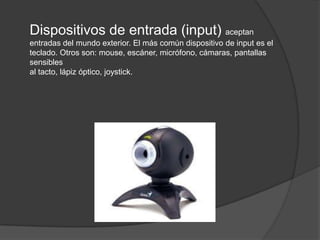 Dispositivos de entrada (input) aceptan
entradas del mundo exterior. El más común dispositivo de input es el
teclado. Otros son: mouse, escáner, micrófono, cámaras, pantallas
sensibles
al tacto, lápiz óptico, joystick.
 
