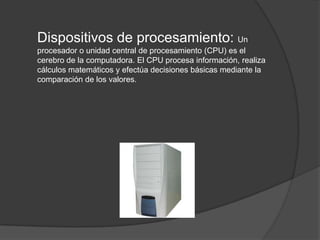 Dispositivos de procesamiento: Un
procesador o unidad central de procesamiento (CPU) es el
cerebro de la computadora. El CPU procesa información, realiza
cálculos matemáticos y efectúa decisiones básicas mediante la
comparación de los valores.
 