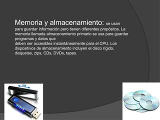 Memoria y almacenamiento: se usan
para guardar información pero tienen diferentes propósitos. La
memoria llamada almacenamiento primario se usa para guardar
programas y datos que
deben ser accesibles instantáneamente para el CPU. Los
dispositivos de almacenamiento incluyen el disco rígido,
disquetes, zips, CDs, DVDs, tapes.
 
