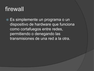 firewall
   Es simplemente un programa o un
    dispositivo de hardware que funciona
    como cortafuegos entre redes,
    permitiendo o denegando las
    transmisiones de una red a la otra.
 