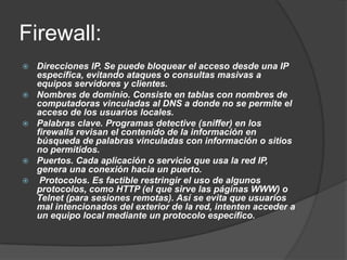 Firewall:
   Direcciones IP. Se puede bloquear el acceso desde una IP
    específica, evitando ataques o consultas masivas a
    equipos servidores y clientes.
   Nombres de dominio. Consiste en tablas con nombres de
    computadoras vinculadas al DNS a donde no se permite el
    acceso de los usuarios locales.
   Palabras clave. Programas detective (sniffer) en los
    firewalls revisan el contenido de la información en
    búsqueda de palabras vinculadas con información o sitios
    no permitidos.
   Puertos. Cada aplicación o servicio que usa la red IP,
    genera una conexión hacia un puerto.
    Protocolos. Es factible restringir el uso de algunos
    protocolos, como HTTP (el que sirve las páginas WWW) o
    Telnet (para sesiones remotas). Así se evita que usuarios
    mal intencionados del exterior de la red, intenten acceder a
    un equipo local mediante un protocolo específico.
 