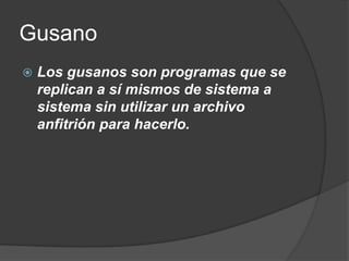 Gusano
   Los gusanos son programas que se
    replican a sí mismos de sistema a
    sistema sin utilizar un archivo
    anfitrión para hacerlo.
 