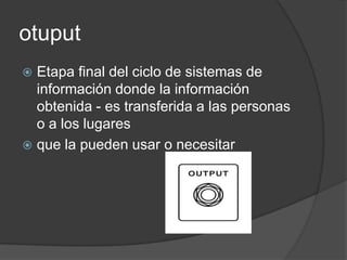 otuput
 Etapa final del ciclo de sistemas de
  información donde la información
  obtenida - es transferida a las personas
  o a los lugares
 que la pueden usar o necesitar
 