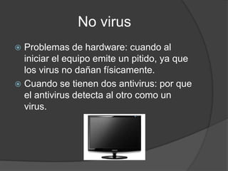 No virus
 Problemas de hardware: cuando al
  iniciar el equipo emite un pitido, ya que
  los virus no dañan físicamente.
 Cuando se tienen dos antivirus: por que
  el antivirus detecta al otro como un
  virus.
 