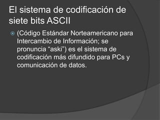 El sistema de codificación de
siete bits ASCII
   (Código Estándar Norteamericano para
    Intercambio de Información; se
    pronuncia “aski”) es el sistema de
    codificación más difundido para PCs y
    comunicación de datos.
 