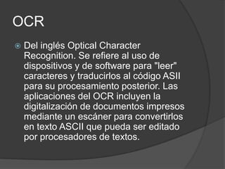 OCR
   Del inglés Optical Character
    Recognition. Se refiere al uso de
    dispositivos y de software para "leer"
    caracteres y traducirlos al código ASII
    para su procesamiento posterior. Las
    aplicaciones del OCR incluyen la
    digitalización de documentos impresos
    mediante un escáner para convertirlos
    en texto ASCII que pueda ser editado
    por procesadores de textos.
 
