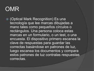 OMR
   (Optical Mark Recognition) Es una
    tecnología que lee marcas dibujadas a
    mano tales como pequeños círculos o
    rectángulos. Una persona coloca estas
    marcas en un formulario, o un test, o una
    encuesta. El dispositivo primero escanea la
    clave de respuestas para guardar las
    correctas basándose en patrones de luz,
    luego escanea los documentos y compara
    estos patrones de luz contralas respuestas
    correctas.
 