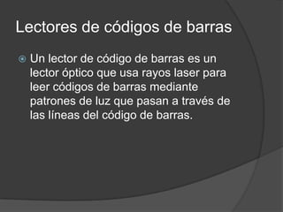 Lectores de códigos de barras
   Un lector de código de barras es un
    lector óptico que usa rayos laser para
    leer códigos de barras mediante
    patrones de luz que pasan a través de
    las líneas del código de barras.
 