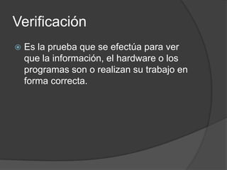 Verificación
   Es la prueba que se efectúa para ver
    que la información, el hardware o los
    programas son o realizan su trabajo en
    forma correcta.
 
