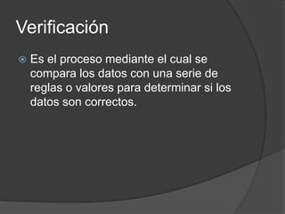Verificación
   Es el proceso mediante el cual se
    compara los datos con una serie de
    reglas o valores para determinar si los
    datos son correctos.
 