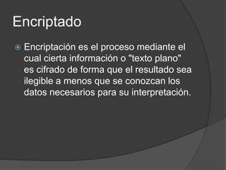 Encriptado
   Encriptación es el proceso mediante el
    cual cierta información o "texto plano"
    es cifrado de forma que el resultado sea
    ilegible a menos que se conozcan los
    datos necesarios para su interpretación.
 