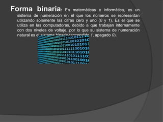Forma binaria:              En matemáticas e informática, es un
 sistema de numeración en el que los números se representan
 utilizando solamente las cifras cero y uno (0 y 1). Es el que se
 utiliza en las computadoras, debido a que trabajan internamente
 con dos niveles de voltaje, por lo que su sistema de numeración
 natural es el sistema binario (encendido 1, apagado 0).
 