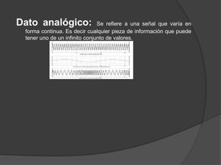 Dato analógico:                Se refiere a una señal que varía en
 forma continua. Es decir cualquier pieza de información que puede
 tener uno de un infinito conjunto de valores.
 