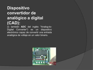 Dispositivo
convertidor de
analógico a digital
(CAD):
(o también ADC del inglés "Analog-to-
Digital Converter") es un dispositivo
electrónico capaz de convertir una entrada
analógica de voltaje en un valor binario.
 