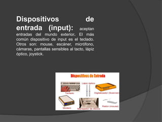 Dispositivos                           de
entrada (input):                   aceptan
entradas del mundo exterior. El más
común dispositivo de input es el teclado.
Otros son: mouse, escáner, micrófono,
cámaras, pantallas sensibles al tacto, lápiz
óptico, joystick.
 