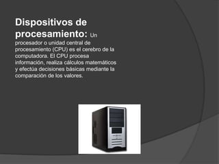 Dispositivos de
procesamiento: Un
procesador o unidad central de
procesamiento (CPU) es el cerebro de la
computadora. El CPU procesa
información, realiza cálculos matemáticos
y efectúa decisiones básicas mediante la
comparación de los valores.
 