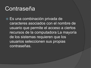 Contraseña
   Es una combinación privada de
    caracteres asociados con el nombre de
    usuario que permite el acceso a ciertos
    recursos de la computadora La mayoría
    de los sistemas requieren que los
    usuarios seleccionen sus propias
    contraseñas.
 