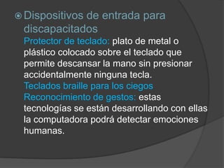  Dispositivos
             de entrada para
 discapacitados
 Protector de teclado: plato de metal o
 plástico colocado sobre el teclado que
 permite descansar la mano sin presionar
 accidentalmente ninguna tecla.
 Teclados braille para los ciegos
 Reconocimiento de gestos: estas
 tecnologías se están desarrollando con ellas
 la computadora podrá detectar emociones
 humanas.
 