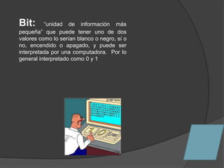 Bit:      “unidad de información más
pequeña” que puede tener uno de dos
valores como lo serían blanco o negro, sí o
no, encendido o apagado, y puede ser
interpretada por una computadora. Por lo
general interpretado como 0 y 1
 