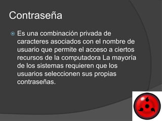 Contraseña
   Es una combinación privada de
    caracteres asociados con el nombre de
    usuario que permite el acceso a ciertos
    recursos de la computadora La mayoría
    de los sistemas requieren que los
    usuarios seleccionen sus propias
    contraseñas.
 