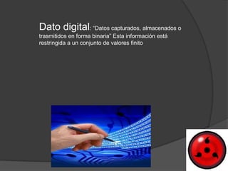 Dato digital: “Datos capturados, almacenados o
trasmitidos en forma binaria” Esta información está
restringida a un conjunto de valores finito
 