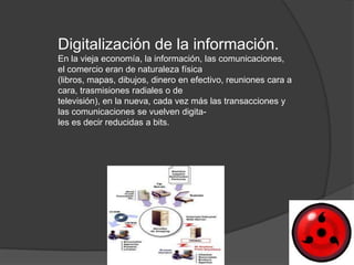 Digitalización de la información.
En la vieja economía, la información, las comunicaciones,
el comercio eran de naturaleza física
(libros, mapas, dibujos, dinero en efectivo, reuniones cara a
cara, trasmisiones radiales o de
televisión), en la nueva, cada vez más las transacciones y
las comunicaciones se vuelven digita-
les es decir reducidas a bits.
 