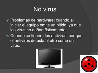 No virus
 Problemas de hardware: cuando al
  iniciar el equipo emite un pitido, ya que
  los virus no dañan físicamente.
 Cuando se tienen dos antivirus: por que
  el antivirus detecta al otro como un
  virus.
 