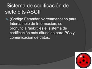 Sistema de codificación de
siete bits ASCII
   (Código Estándar Norteamericano para
    Intercambio de Información; se
    pronuncia “aski”) es el sistema de
    codificación más difundido para PCs y
    comunicación de datos.
 