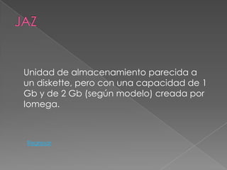 Unidad de almacenamiento parecida a
un diskette, pero con una capacidad de 1
Gb y de 2 Gb (según modelo) creada por
Iomega.



Regresar
 