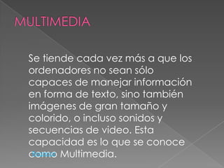 Se tiende cada vez más a que los
ordenadores no sean sólo
capaces de manejar información
en forma de texto, sino también
imágenes de gran tamaño y
colorido, o incluso sonidos y
secuencias de video. Esta
capacidad es lo que se conoce
como Multimedia.
 Regresar
 