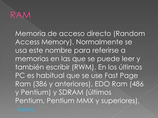 Memoria de acceso directo (Random
Access Memory). Normalmente se
usa este nombre para referirse a
memorias en las que se puede leer y
también escribir (RWM). En los últimos
PC es habitual que se use Fast Page
Ram (386 y anteriores), EDO Ram (486
y Pentium) y SDRAM (últimos
Pentium, Pentium MMX y superiores).
Regresar
 