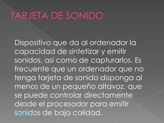 Dispositivo que da al ordenador la
capacidad de sintetizar y emitir
sonidos, así como de capturarlos. Es
frecuente que un ordenador que no
tenga tarjeta de sonido disponga al
menos de un pequeño altavoz, que
se puede controlar directamente
desde el procesador para emitir
sonidos de baja calidad.
 Regresar
 