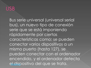 Bus serie universal (universal serial
bus), un nuevo tipo de conexión
serie que se está imponiendo
rápidamente por ciertas
características como: se pueden
conectar varios dispositivos a un
mismo puerto (hasta 127), se
pueden conectar con el ordenador
encendido, y el ordenador detecta
el dispositivo del que se trata.
 Regresar
 