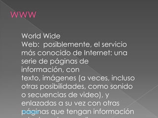 World Wide
Web: posiblemente, el servicio
más conocido de Internet: una
serie de páginas de
información, con
texto, imágenes (a veces, incluso
otras posibilidades, como sonido
o secuencias de video), y
enlazadas a su vez con otras
páginas que tengan información
 Regresar
 