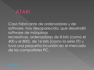 Casa fabricante de ordenadores y de
software, hoy desaparecida, que desarrolló
software de máquinas
recreativas, ordenadores de 8 bits (como el
400 y el 800), de 16 bits (como la serie ST) y
tuvo una pequeña incursión en el mercado
de los compatibles PC.


Regresar
 