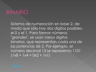 Sistema de numeración en base 2, de
modo que sólo hay dos dígitos posibles:
el 0 y el 1. Para formar números
"grandes", se usan varios dígitos
binarios, que representan cada una de
las potencias de 2. Por ejemplo, el
número decimal 13 se representa 1101
(1x8 + 1x4 + 0x2 + 1x1)

Regresar
 