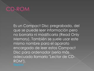 Es un Compact Disc pregrabado, del
que se puede leer información pero
no borrarla ni modificarla (Read Only
Memory). También se suele usar este
mismo nombre para el aparato
encargado de leer estos Compact
Disc para ordenador (sería más
adecuado llamarlo "Lector de CD-
ROM").
Regresar
 