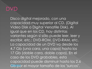 Disco digital mejorado, con una
capacidad muy superior al CD. (Digital
Video Disk o Digital Versatile Disk). Al
igual que en los CD, hay distintas
variantes según si sólo puede leer, leer y
escribir, etc.: DVD-ROM, DVD-RAM, etc.
La capacidad de un DVD va desde los
4,7 Gb (una cara, una capa) hasta los
17 Gb (doble cara, doble capa). En el
caso de los DVD grabables, esta
capacidad puede disminuir hasta los 2,6
Gb por el mayor tamaño de los "surcos".
 Regresar
 
