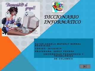 DICCIONARIO
         INFORMÁTICO




A U T O R : A N G E L A M AY E R LY B E R N A L
RODRIGUEZ
CODIGO: 201223515
P R O F E S O R A : D E R LY P O V E D A
        UNIVERSIDAD PEDAGÓGICA Y
              TECNOLÓGICA
                   DE COLOMBIA
 