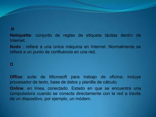 N
Netiquette: conjunto de reglas de etiqueta tácitas dentro de
Internet.
Nodo : refiere a una única máquina en Internet. Normalmente se
refiere a un punto de confluencia en una red.

O

Office: suite de Microsoft para trabajo de oficina; incluye
procesador de texto, base de datos y planilla de cálculo.
Online: en línea, conectado. Estado en que se encuentra una
computadora cuando se conecta directamente con la red a través
de un dispositivo, por ejemplo, un módem.
 