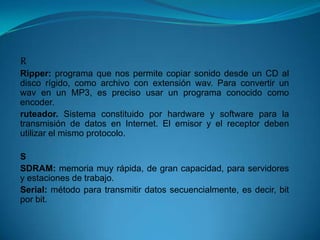 R
Ripper: programa que nos permite copiar sonido desde un CD al
disco rígido, como archivo con extensión wav. Para convertir un
wav en un MP3, es preciso usar un programa conocido como
encoder.
ruteador. Sistema constituido por hardware y software para la
transmisión de datos en Internet. El emisor y el receptor deben
utilizar el mismo protocolo.

S
SDRAM: memoria muy rápida, de gran capacidad, para servidores
y estaciones de trabajo.
Serial: método para transmitir datos secuencialmente, es decir, bit
por bit.
 