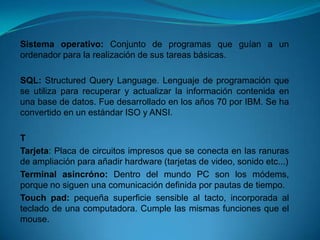 Sistema operativo: Conjunto de programas que guían a un
ordenador para la realización de sus tareas básicas.

SQL: Structured Query Language. Lenguaje de programación que
se utiliza para recuperar y actualizar la información contenida en
una base de datos. Fue desarrollado en los años 70 por IBM. Se ha
convertido en un estándar ISO y ANSI.

T
Tarjeta: Placa de circuitos impresos que se conecta en las ranuras
de ampliación para añadir hardware (tarjetas de video, sonido etc...)
Terminal asincróno: Dentro del mundo PC son los módems,
porque no siguen una comunicación definida por pautas de tiempo.
Touch pad: pequeña superficie sensible al tacto, incorporada al
teclado de una computadora. Cumple las mismas funciones que el
mouse.
 